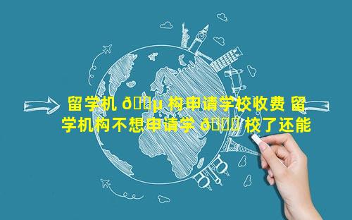 留学机 🌵 构申请学校收费 留学机构不想申请学 🐒 校了还能退费吗